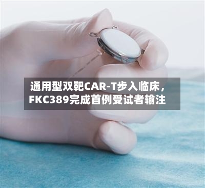 通用型双靶CAR-T步入临床，FKC389完成首例受试者输注