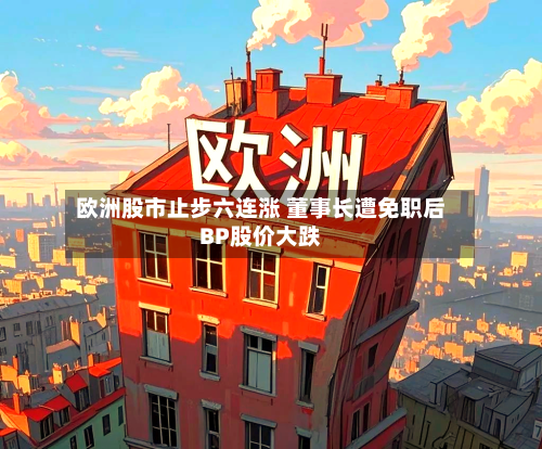 欧洲股市止步六连涨 董事长遭免职后BP股价大跌-第2张图片
