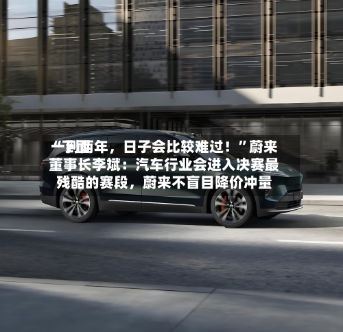 “下面一到两年	，日子会比较难过！”蔚来董事长李斌：汽车行业会进入决赛最残酷的赛段，蔚来不盲目降价冲量-第3张图片