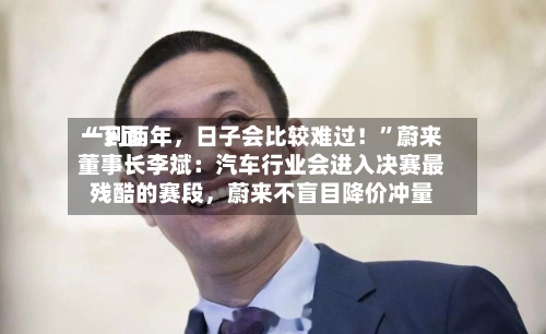 “下面一到两年	，日子会比较难过！”蔚来董事长李斌：汽车行业会进入决赛最残酷的赛段，蔚来不盲目降价冲量-第3张图片