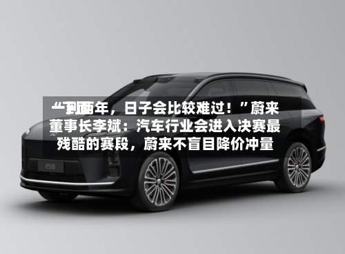 “下面一到两年，日子会比较难过！”蔚来董事长李斌：汽车行业会进入决赛最残酷的赛段，蔚来不盲目降价冲量-第2张图片