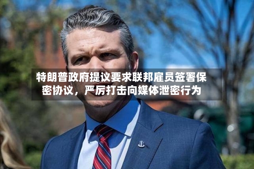 特朗普政府提议要求联邦雇员签署保密协议，严厉打击向媒体泄密行为-第2张图片