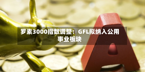 罗素3000指数调整：GFL拟纳入公用事业板块-第3张图片